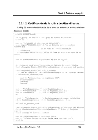 Manejo de Archivos en Lenguaje C++



      3.2.1.2. Codificación de la rutina de Altas directas
    La Fig. 38 muestra la codificación de la rutina de altas en un archivo relativo o
de acceso directo.
void ALTA_DIRECTA(void)
{
  int no_prod; // Variable local para el numero de producto
  clrscr();

  cout << "nrALTAS DE REGISTROS DE PRODUCTOS";
  alias=fopen("PRODUCTO.DIR","rb+"); // Intenta abrir el archivo
PRODUCTO.DIR
                             // en modo de lectura/escritura
  if(alias==NULL)
    alias=fopen("PRODUCTO.DIR","wb"); // Crea el archivo en caso de no
existir


  cout << "nnnrNumero de producto: "; cin >> no_prod;


  dir_fisica=no_prod*sizeof(Registro); // Calculo de la dir. fisica
  fseek(alias,dir_fisica,SEEK_SET); //Posicionar el apuntador del archivo

  fread(&Registro,sizeof(Registro),1,alias);
     // Lee el "Registro", de tamano=sizeof(Registro) del archivo "alias"
  if(Registro.no_prod==no_prod)
  {
       cout << "nnnrRegistro duplicado !!!";
       fclose(alias);
       getch();
       return;
  }

  cout << "nrDescripcion: "; gets(Registro.descrip);
  cout << "nrCantidad   : "; cin >> Registro.cantidad;
  cout << "nrPrecio     : "; cin >> Registro.precio;
  do
  {
    cout << "nrGarantia   : "; Registro.garantia=toupper(getche());
  }while(Registro.garantia!='S' && Registro.garantia!='N');

  Registro.no_prod=no_prod;

  fseek(alias,dir_fisica,SEEK_SET); //Posicionar el apuntador del archivo
  fwrite(&Registro,sizeof(Registro),1,alias); // Grabar el Registro
completo
  fclose(alias); // Cierra el archivo

  cout << "nnnrProducto registrado !!!";
  cout << "nr<<< Oprima cualquier tecla para continuar >>>";
  getch();



   Ing. Bruno López Takeyas , M.C.                                             59
 