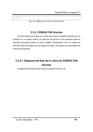 Manejo de Archivos en Lenguaje C++

    return;
}
                      Fig. 38. Codificación de rutina de altas directas




                         3.3.2. CONSULTAS directas
       En esta sección se analiza una rutina que busca un registro particular de un
producto en un archivo directo. En este tipo de archivo no es necesario hacer el
recorrido secuencial desde el primer registro almacenado, sino se calcula la
dirección física del registro que se desea consultar y se posiciona el apuntador del
archivo directamente.




    3.3.2.1. Diagrama de flujo de la rutina de CONSULTAS
                                        directas
       El diagrama de flujo de esta rutina se muestra en la Fig. 39.




     Ing. Bruno López Takeyas , M.C.                                                60
 