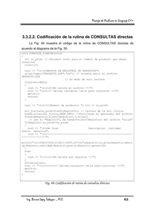 Manejo de Archivos en Lenguaje C++



3.3.2.2. Codificación de la rutina de CONSULTAS directas
     La Fig. 40 muestra el código de la rutina de CONSULTAS directas de
acuerdo al diagrama de la Fig. 39.
void CONSULTA_DIRECTA(void)
{
  int no_prod; // Variable local para el numero de producto que desea
consultar
  clrscr();

  cout << "nrCONSULTA DE REGISTROS DE PRODUCTOS";
  alias=fopen("PRODUCTO.DIR","rb"); // Intenta abrir el archivo
PRODUCTO.DIR
                             // en modo de solo lectura
  if(alias==NULL)
  {
    cout << "nnnrNo existe el archivo !!!";
    cout << "nr<<< Oprima cualquier tecla para continuar >>>";
    getch();
    return;
  }

  cout << "nnnrNumero de producto: "; cin >> no_prod;

  dir_fisica=no_prod*sizeof(Registro); // Calculo de la dir. fisica
  fseek(alias,dir_fisica,SEEK_SET); //Posicionar el apuntador del archivo
  fread(&Registro,sizeof(Registro),1,alias);
     // Lee el "Registro", de tamano=sizeof(Registro) del archivo "alias"
  if(Registro.no_prod==no_prod)
  {
    cout << "nrNo Prod                    Descripcion Cantidad
Precio Garantia";
    cout << "nr--------------------------------------------------------
----------------";

printf("nr%3dt%30st%3dtt$%4.2ft%c",Registro.no_prod,Registro.descr
ip,Registro.cantidad,Registro.precio,Registro.garantia);
  }
  else
  {
    cout << "nnnrNo existe ese registro !!!";
  }
  fclose(alias);
  cout << "nnnnr<<< Oprima cualquier tecla para continuar >>>";
  getch();
  return;
}


                  Fig. 40. Codificación de rutina de consultas directas



   Ing. Bruno López Takeyas , M.C.                                                62
 