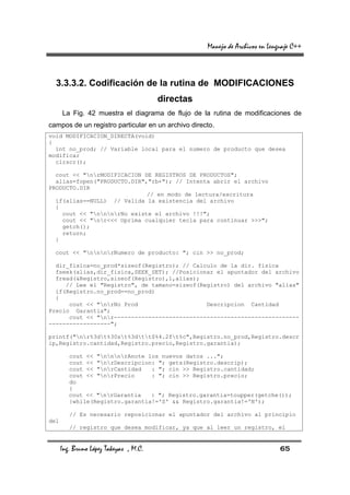 Manejo de Archivos en Lenguaje C++



  3.3.3.2. Codificación de la rutina de MODIFICACIONES
                                        directas
      La Fig. 42 muestra el diagrama de flujo de la rutina de modificaciones de
campos de un registro particular en un archivo directo.
void MODIFICACION_DIRECTA(void)
{
  int no_prod; // Variable local para el numero de producto que desea
modificar
  clrscr();

  cout << "nrMODIFICACION DE REGISTROS DE PRODUCTOS";
  alias=fopen("PRODUCTO.DIR","rb+"); // Intenta abrir el archivo
PRODUCTO.DIR
                             // en modo de lectura/escritura
  if(alias==NULL) // Valida la existencia del archivo
  {
    cout << "nnnrNo existe el archivo !!!";
    cout << "nr<<< Oprima cualquier tecla para continuar >>>";
    getch();
    return;
  }

  cout << "nnnrNumero de producto: "; cin >> no_prod;

  dir_fisica=no_prod*sizeof(Registro); // Calculo de la dir. fisica
  fseek(alias,dir_fisica,SEEK_SET); //Posicionar el apuntador del archivo
  fread(&Registro,sizeof(Registro),1,alias);
     // Lee el "Registro", de tamano=sizeof(Registro) del archivo "alias"
  if(Registro.no_prod==no_prod)
  {
      cout << "nrNo Prod                    Descripcion Cantidad
Precio Garantia";
      cout << "nr------------------------------------------------------
------------------";

printf("nr%3dt%30st%3dtt$%4.2ft%c",Registro.no_prod,Registro.descr
ip,Registro.cantidad,Registro.precio,Registro.garantia);

         cout << "nnnrAnote los nuevos datos ...";
         cout << "nrDescripcion: "; gets(Registro.descrip);
         cout << "nrCantidad   : "; cin >> Registro.cantidad;
         cout << "nrPrecio     : "; cin >> Registro.precio;
         do
         {
         cout << "nrGarantia   : "; Registro.garantia=toupper(getche());
         }while(Registro.garantia!='S' && Registro.garantia!='N');

         // Es necesario reposicionar el apuntador del archivo al principio
del
         // registro que desea modificar, ya que al leer un registro, el


      Ing. Bruno López Takeyas , M.C.                                         65
 