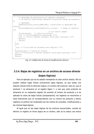 Manejo de Archivos en Lenguaje C++

        // apuntador se posiciona en el registro siguiente
        // La funcion ftell(alias) devuelve la posicion donde se encuentra
el
       // apuntador
       fseek(alias,dir_fisica,SEEK_SET); //Posicionar el apuntador del
archivo
       fwrite(&Registro,sizeof(Registro),1,alias); // Graba el registro
con
                                       // los nuevos campos
       fclose(alias);   // Cierra el archivo
       cout << "nnnrRegistro modificado !!!";
       cout << "nr<<< Oprima cualquier tecla para continuar >>>";
       getch();
       return;
  }
  else
  {
   cout << "nnnrNo se encuentra ese registro !!!";
  }
  fclose(alias); // Cierra el archivo
  cout << "nnnnr<<< Oprima cualquier tecla para continuar >>>";
  getch();
  return;
}
                 Fig. 42. Codificación de rutina de modificaciones directas




 3.3.4. Bajas de registros en un archivo de acceso directo
                                   (bajas lógicas)
     Para el ejemplo que se ha estado manejando en este archivo directo, NO se
pueden realizar bajas físicas (únicamente bajas lógicas), ya que existe una
relación directa entre la dirección lógica y el número del producto: esto es, que el
producto 1 se almacena en el registro lógico 1, o sea que cada producto se
almacena en su respectivo registro de acuerdo al número de producto y si se
aplicase la rutina de bajas físicas (compactación), los registros se recorrerían a
otras direcciones que no corresponderían con su número de producto y dichos
registros no podrían ser localizados por las rutinas de consultas, modificaciones y
las mismas bajas lógicas.
     Al igual que en las bajas lógicas de los archivos secuenciales, cuando se
elimina un registro en forma lógica de un archivo, sólo se le coloca una marca




     Ing. Bruno López Takeyas , M.C.                                                66
 