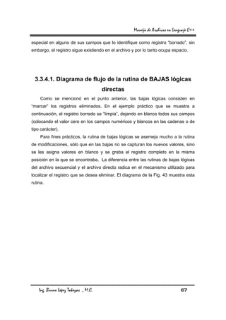 Manejo de Archivos en Lenguaje C++

especial en alguno de sus campos que lo identifique como registro “borrado”, sin
embargo, el registro sigue existiendo en el archivo y por lo tanto ocupa espacio.




 3.3.4.1. Diagrama de flujo de la rutina de BAJAS lógicas
                                      directas
     Como se mencionó en el punto anterior, las bajas lógicas consisten en
“marcar” los registros eliminados. En el ejemplo práctico que se muestra a
continuación, el registro borrado se “limpia”, dejando en blanco todos sus campos
(colocando el valor cero en los campos numéricos y blancos en las cadenas o de
tipo carácter).
     Para fines prácticos, la rutina de bajas lógicas se asemeja mucho a la rutina
de modificaciones, sólo que en las bajas no se capturan los nuevos valores, sino
se les asigna valores en blanco y se graba el registro completo en la misma
posición en la que se encontraba. La diferencia entre las rutinas de bajas lógicas
del archivo secuencial y el archivo directo radica en el mecanismo utilizado para
localizar el registro que se desea eliminar. El diagrama de la Fig. 43 muestra esta
rutina.




    Ing. Bruno López Takeyas , M.C.                                            67
 