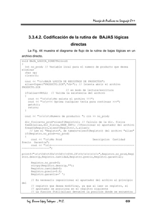 Manejo de Archivos en Lenguaje C++



       3.3.4.2. Codificación de la rutina de BAJAS lógicas
                                        directas
      La Fig. 44 muestra el diagrama de flujo de la rutina de bajas lógicas en un
archivo directo.
void BAJA_LOGICA_DIRECTA(void)
{
  int no_prod; // Variable local para el numero de producto que desea
eliminar
  char op;
  clrscr();

  cout << "nrBAJA LOGICA DE REGISTROS DE PRODUCTOS";
  alias=fopen("PRODUCTO.DIR","rb+"); // Intenta abrir el archivo
PRODUCTO.DIR
                             // en modo de lectura/escritura
  if(alias==NULL) // Valida la existencia del archivo
  {
    cout << "nnnrNo existe el archivo !!!";
    cout << "nr<<< Oprima cualquier tecla para continuar >>>";
    getch();
    return;
  }

  cout << "nnnrNumero de producto: "; cin >> no_prod;

  dir_fisica=no_prod*sizeof(Registro); // Calculo de la dir. fisica
  fseek(alias,dir_fisica,SEEK_SET); //Posicionar el apuntador del archivo
  fread(&Registro,sizeof(Registro),1,alias);
     // Lee el "Registro", de tamano=sizeof(Registro) del archivo "alias"
  if(Registro.no_prod==no_prod)
  {
      cout << "nrNo Prod                    Descripcion Cantidad
Precio Garantia";
      cout << "nr------------------------------------------------------
------------------";

printf("nr%3dt%30st%3dtt$%4.2ft%cnnnnr",Registro.no_prod,Regi
stro.descrip,Registro.cantidad,Registro.precio,Registro.garantia);

         Registro.no_prod=0;
         strcpy(Registro.descrip,"");
         Registro.cantidad=0;
         Registro.precio=0.0;
         Registro.garantia=' ';

         // Es necesario reposicionar el apuntador del archivo al principio
del
         // registro que desea modificar, ya que al leer un registro, el
         // apuntador se posiciona en el registro siguiente
         // La funcion ftell(alias) devuelve la posicion donde se encuentra


      Ing. Bruno López Takeyas , M.C.                                        69
 