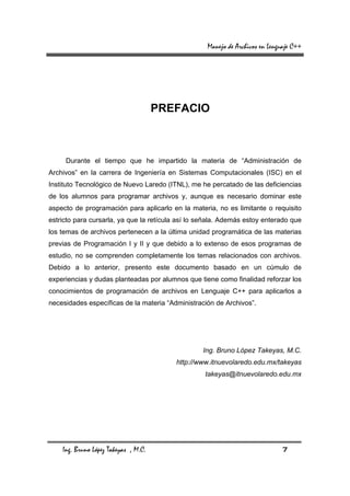 Manejo de Archivos en Lenguaje C++




                                      PREFACIO



     Durante el tiempo que he impartido la materia de “Administración de
Archivos” en la carrera de Ingeniería en Sistemas Computacionales (ISC) en el
Instituto Tecnológico de Nuevo Laredo (ITNL), me he percatado de las deficiencias
de los alumnos para programar archivos y, aunque es necesario dominar este
aspecto de programación para aplicarlo en la materia, no es limitante o requisito
estricto para cursarla, ya que la retícula así lo señala. Además estoy enterado que
los temas de archivos pertenecen a la última unidad programática de las materias
previas de Programación I y II y que debido a lo extenso de esos programas de
estudio, no se comprenden completamente los temas relacionados con archivos.
Debido a lo anterior, presento este documento basado en un cúmulo de
experiencias y dudas planteadas por alumnos que tiene como finalidad reforzar los
conocimientos de programación de archivos en Lenguaje C++ para aplicarlos a
necesidades específicas de la materia “Administración de Archivos”.




                                                  Ing. Bruno López Takeyas, M.C.
                                         http://www.itnuevolaredo.edu.mx/takeyas
                                                   takeyas@itnuevolaredo.edu.mx




    Ing. Bruno López Takeyas , M.C.                                            7
 