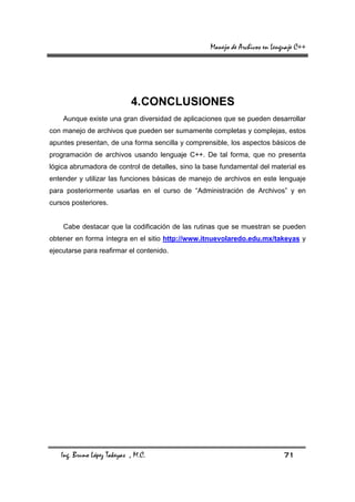 Manejo de Archivos en Lenguaje C++




                            4. CONCLUSIONES
    Aunque existe una gran diversidad de aplicaciones que se pueden desarrollar
con manejo de archivos que pueden ser sumamente completas y complejas, estos
apuntes presentan, de una forma sencilla y comprensible, los aspectos básicos de
programación de archivos usando lenguaje C++. De tal forma, que no presenta
lógica abrumadora de control de detalles, sino la base fundamental del material es
entender y utilizar las funciones básicas de manejo de archivos en este lenguaje
para posteriormente usarlas en el curso de “Administración de Archivos” y en
cursos posteriores.


    Cabe destacar que la codificación de las rutinas que se muestran se pueden
obtener en forma íntegra en el sitio http://www.itnuevolaredo.edu.mx/takeyas y
ejecutarse para reafirmar el contenido.




   Ing. Bruno López Takeyas , M.C.                                           71
 