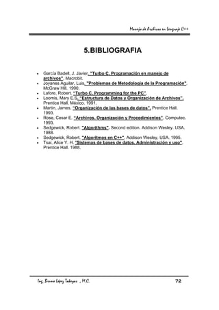 Manejo de Archivos en Lenguaje C++



                           5. BIBLIOGRAFIA


•   García Badell, J. Javier. "Turbo C. Programación en manejo de
    archivos". Macrobit.
•   Joyanes Aguilar, Luis. "Problemas de Metodología de la Programación".
    McGraw Hill. 1990.
•   Lafore, Robert. “Turbo C. Programming for the PC”.
•   Loomis, Mary E.S. “Estructura de Datos y Organización de Archivos”.
    Prentice Hall. México. 1991.
•   Martin, James. “Organización de las bases de datos”. Prentice Hall.
    1993.
•   Rose, Cesar E. “Archivos. Organización y Procedimientos”. Computec.
    1993.
•   Sedgewick, Robert. "Algorithms". Second edition. Addison Wesley. USA.
    1988.
•   Sedgewick, Robert. "Algoritmos en C++". Addison Wesley. USA. 1995.
•   Tsai, Alice Y. H. "Sistemas de bases de datos. Administración y uso".
    Prentice Hall. 1988.




Ing. Bruno López Takeyas , M.C.                                        72
 