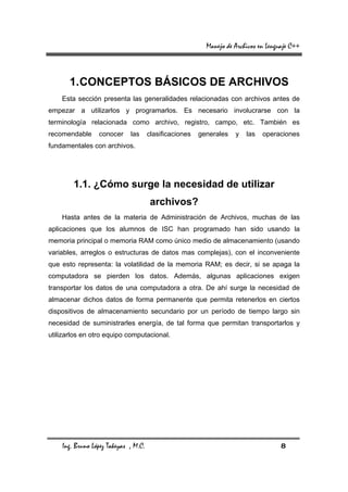 Manejo de Archivos en Lenguaje C++



       1. CONCEPTOS BÁSICOS DE ARCHIVOS
    Esta sección presenta las generalidades relacionadas con archivos antes de
empezar a utilizarlos y programarlos. Es necesario involucrarse con la
terminología relacionada como archivo, registro, campo, etc. También es
recomendable     conocer     las      clasificaciones   generales   y   las   operaciones
fundamentales con archivos.




        1.1. ¿Cómo surge la necesidad de utilizar
                                       archivos?
    Hasta antes de la materia de Administración de Archivos, muchas de las
aplicaciones que los alumnos de ISC han programado han sido usando la
memoria principal o memoria RAM como único medio de almacenamiento (usando
variables, arreglos o estructuras de datos mas complejas), con el inconveniente
que esto representa: la volatilidad de la memoria RAM; es decir, si se apaga la
computadora se pierden los datos. Además, algunas aplicaciones exigen
transportar los datos de una computadora a otra. De ahí surge la necesidad de
almacenar dichos datos de forma permanente que permita retenerlos en ciertos
dispositivos de almacenamiento secundario por un período de tiempo largo sin
necesidad de suministrarles energía, de tal forma que permitan transportarlos y
utilizarlos en otro equipo computacional.




    Ing. Bruno López Takeyas , M.C.                                                  8
 