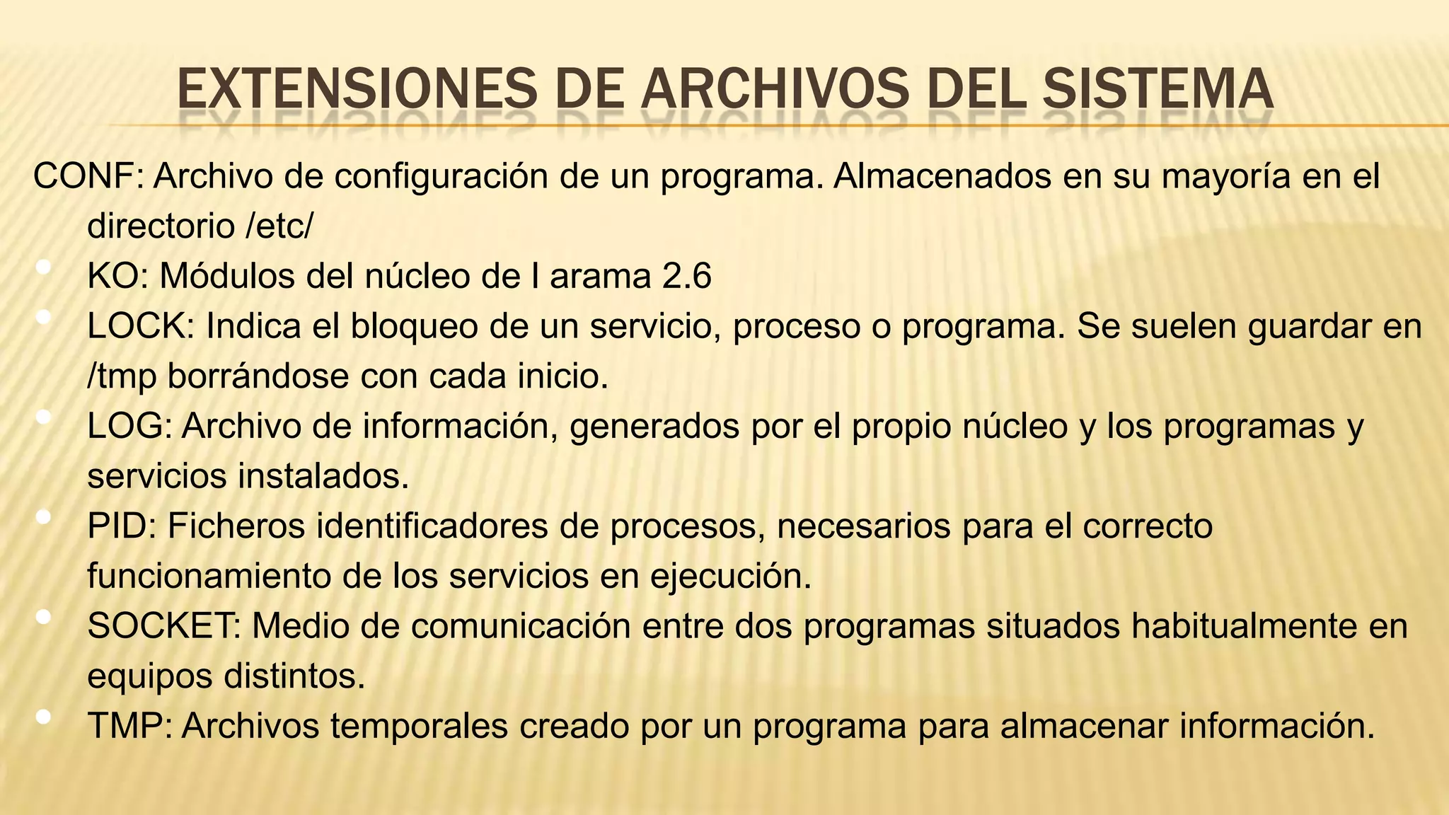 EXTENSIONES DE ARCHIVOS DEL SISTEMA
CONF: Archivo de configuración de un programa. Almacenados en su mayoría en el
directorio /etc/
KO: Módulos del núcleo de l arama 2.6
LOCK: Indica el bloqueo de un servicio, proceso o programa. Se suelen guardar en
/tmp borrándose con cada inicio.
LOG: Archivo de información, generados por el propio núcleo y los programas y
servicios instalados.
PID: Ficheros identificadores de procesos, necesarios para el correcto
funcionamiento de los servicios en ejecución.
SOCKET: Medio de comunicación entre dos programas situados habitualmente en
equipos distintos.
TMP: Archivos temporales creado por un programa para almacenar información.

•
•
•
•

•
•

 