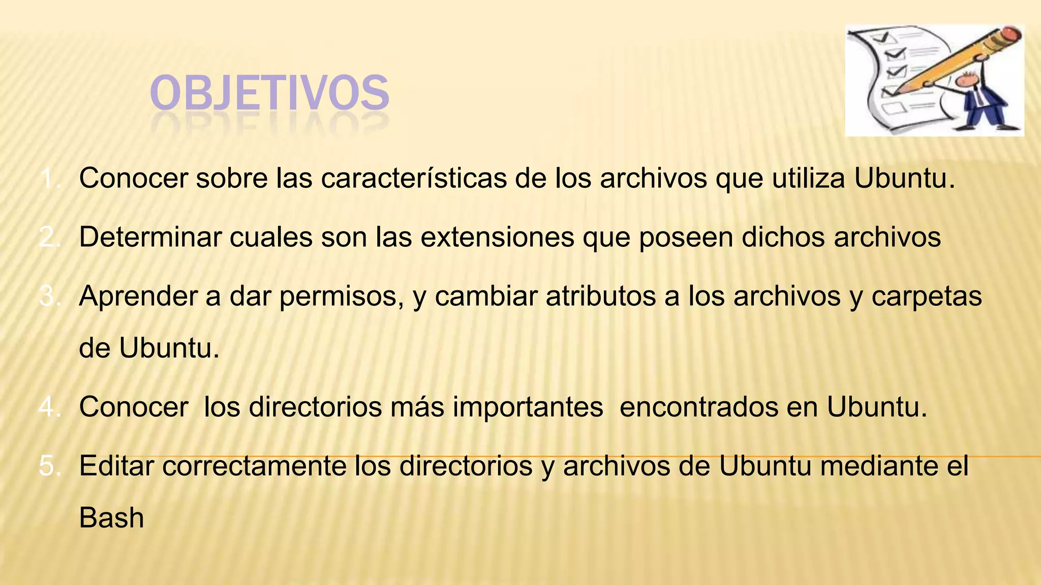 OBJETIVOS
1. Conocer sobre las características de los archivos que utiliza Ubuntu.
2. Determinar cuales son las extensiones que poseen dichos archivos

3. Aprender a dar permisos, y cambiar atributos a los archivos y carpetas
de Ubuntu.

4. Conocer los directorios más importantes encontrados en Ubuntu.
5. Editar correctamente los directorios y archivos de Ubuntu mediante el

Bash

 