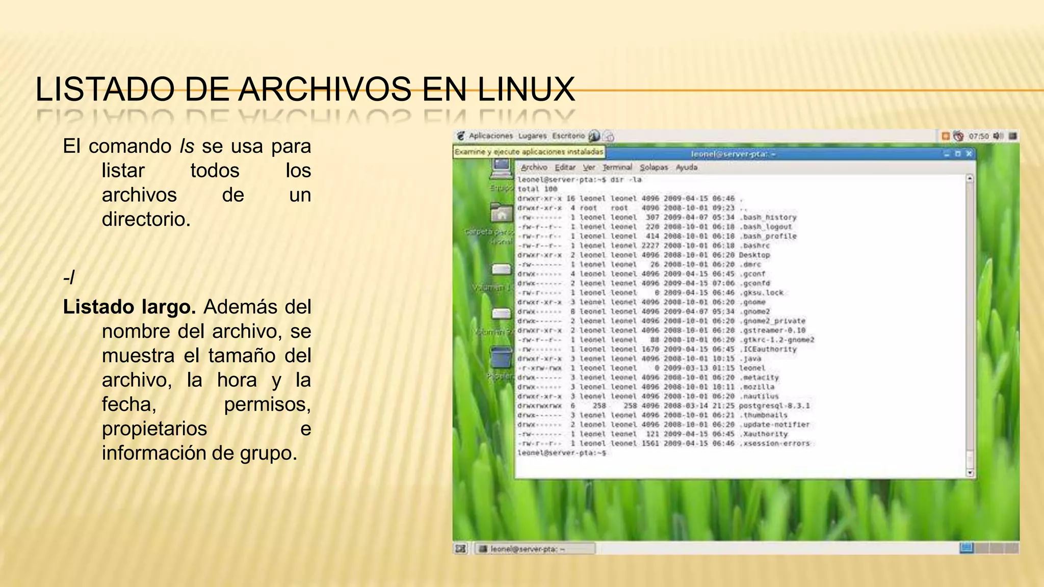 LISTADO DE ARCHIVOS EN LINUX
El comando ls se usa para
listar
todos
los
archivos
de
un
directorio.
-l
Listado largo. Además del
nombre del archivo, se
muestra el tamaño del
archivo, la hora y la
fecha,
permisos,
propietarios
e
información de grupo.

 
