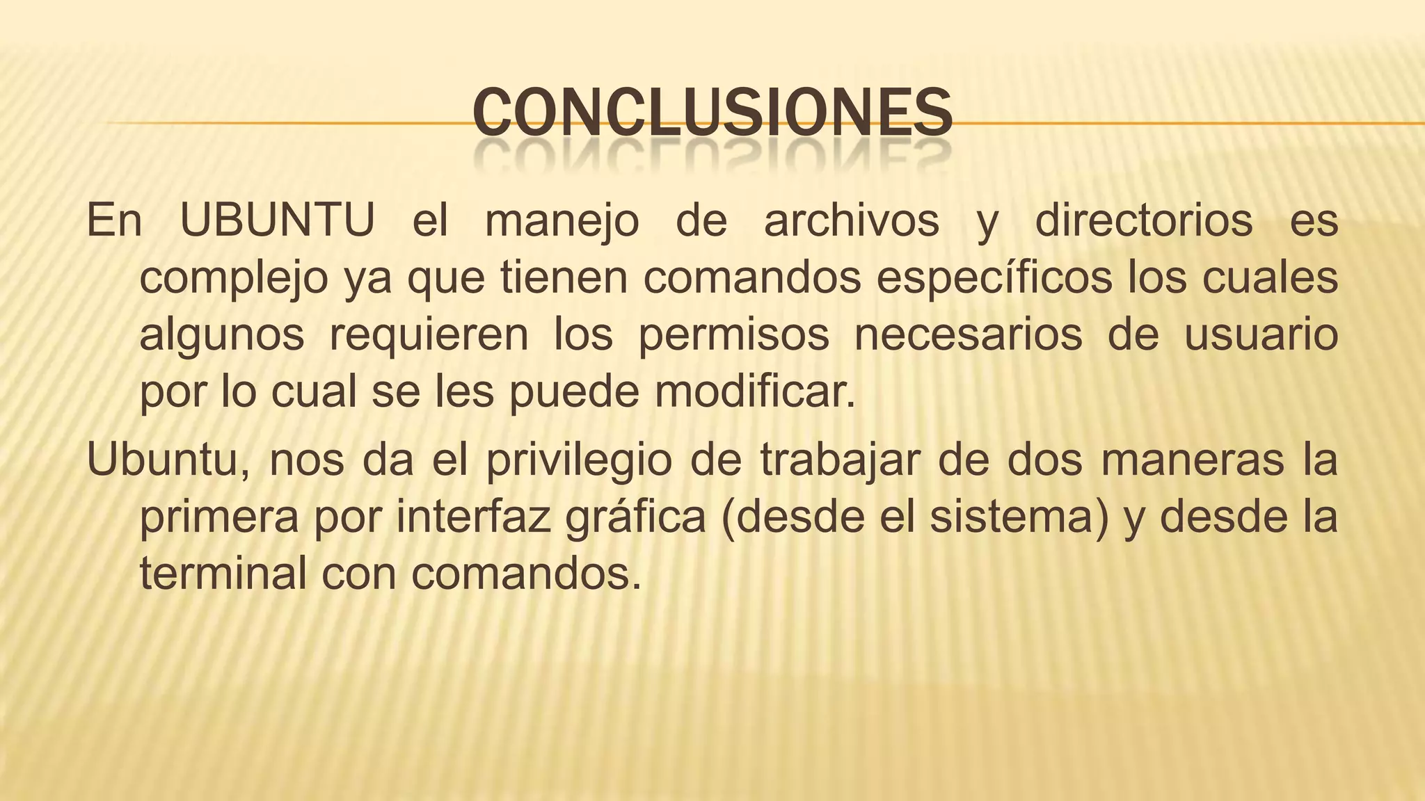 CONCLUSIONES
En UBUNTU el manejo de archivos y directorios es
complejo ya que tienen comandos específicos los cuales
algunos requieren los permisos necesarios de usuario
por lo cual se les puede modificar.
Ubuntu, nos da el privilegio de trabajar de dos maneras la
primera por interfaz gráfica (desde el sistema) y desde la
terminal con comandos.

 