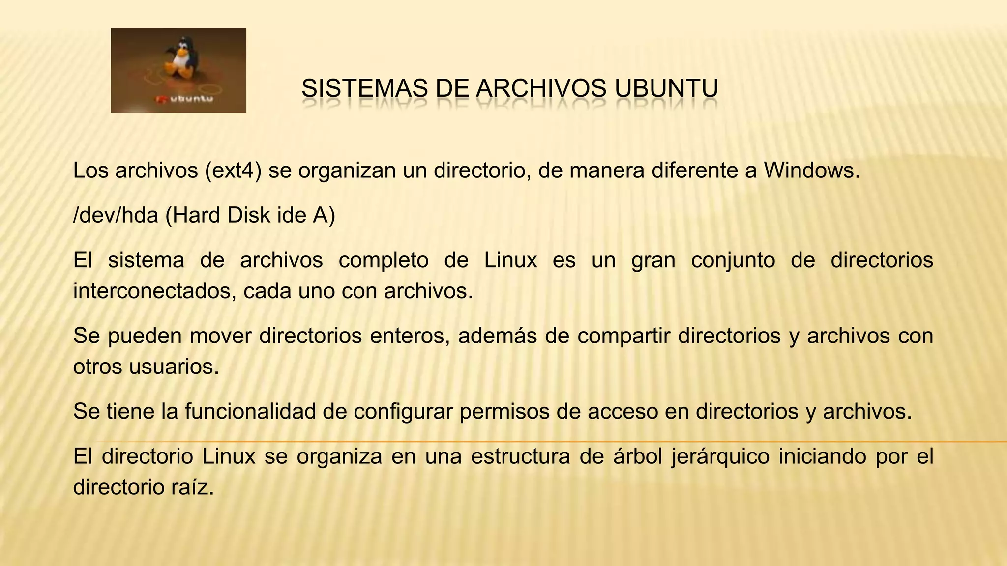 SISTEMAS DE ARCHIVOS UBUNTU
Los archivos (ext4) se organizan un directorio, de manera diferente a Windows.
/dev/hda (Hard Disk ide A)
El sistema de archivos completo de Linux es un gran conjunto de directorios
interconectados, cada uno con archivos.
Se pueden mover directorios enteros, además de compartir directorios y archivos con
otros usuarios.

Se tiene la funcionalidad de configurar permisos de acceso en directorios y archivos.
El directorio Linux se organiza en una estructura de árbol jerárquico iniciando por el
directorio raíz.

 