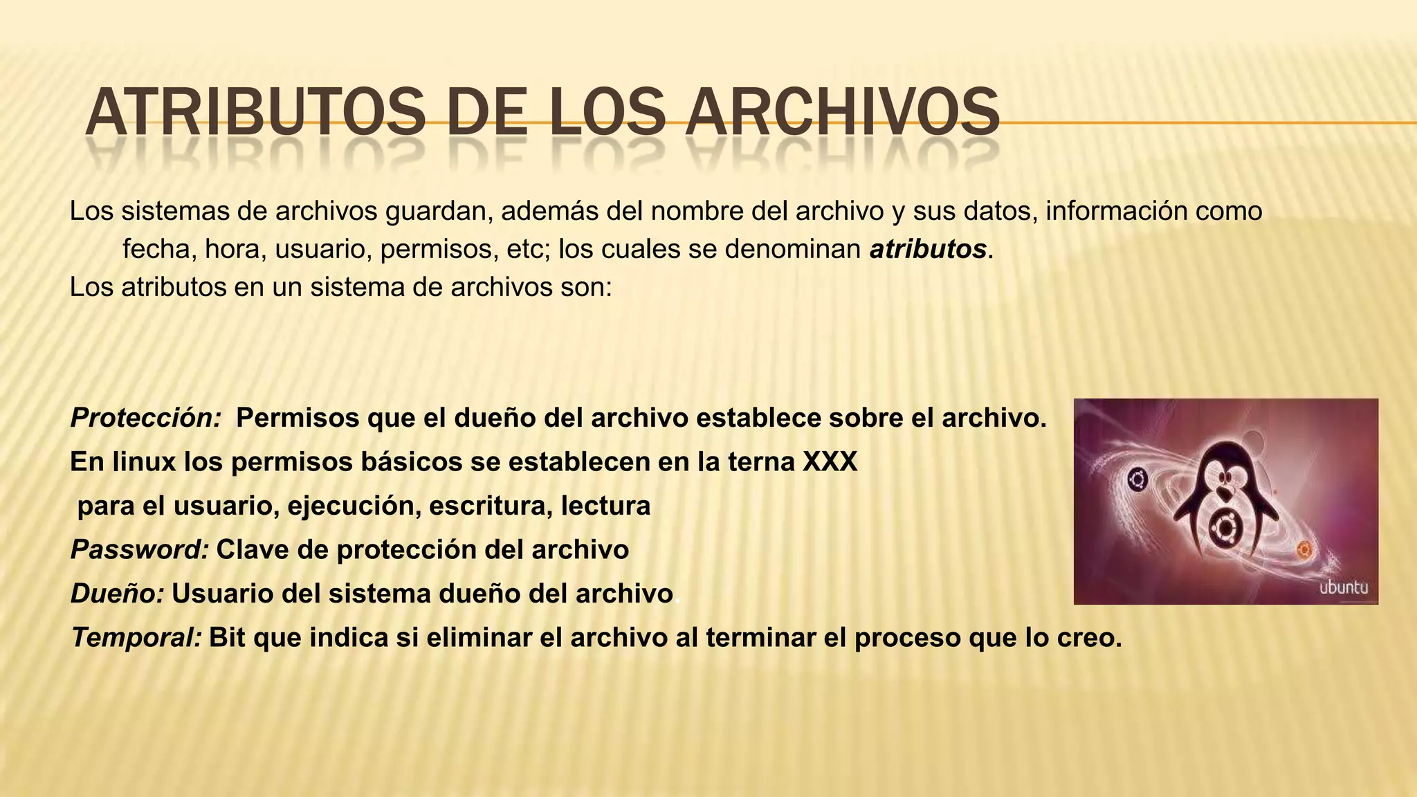 ATRIBUTOS DE LOS ARCHIVOS
Los sistemas de archivos guardan, además del nombre del archivo y sus datos, información como
fecha, hora, usuario, permisos, etc; los cuales se denominan atributos.
Los atributos en un sistema de archivos son:

Protección: Permisos que el dueño del archivo establece sobre el archivo.
En linux los permisos básicos se establecen en la terna XXX
para el usuario, ejecución, escritura, lectura
Password: Clave de protección del archivo
Dueño: Usuario del sistema dueño del archivo.
Temporal: Bit que indica si eliminar el archivo al terminar el proceso que lo creo.

 