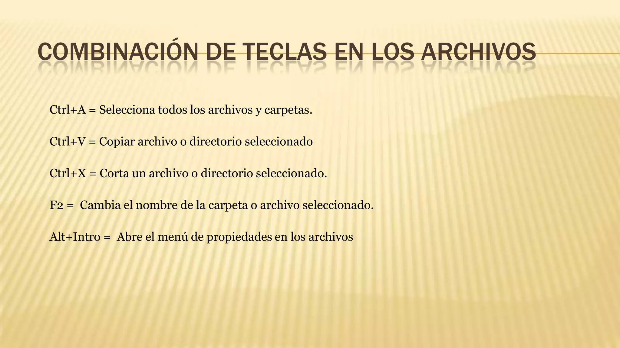 COMBINACIÓN DE TECLAS EN LOS ARCHIVOS
Ctrl+A = Selecciona todos los archivos y carpetas.
Ctrl+V = Copiar archivo o directorio seleccionado
Ctrl+X = Corta un archivo o directorio seleccionado.
F2 = Cambia el nombre de la carpeta o archivo seleccionado.

Alt+Intro = Abre el menú de propiedades en los archivos

 