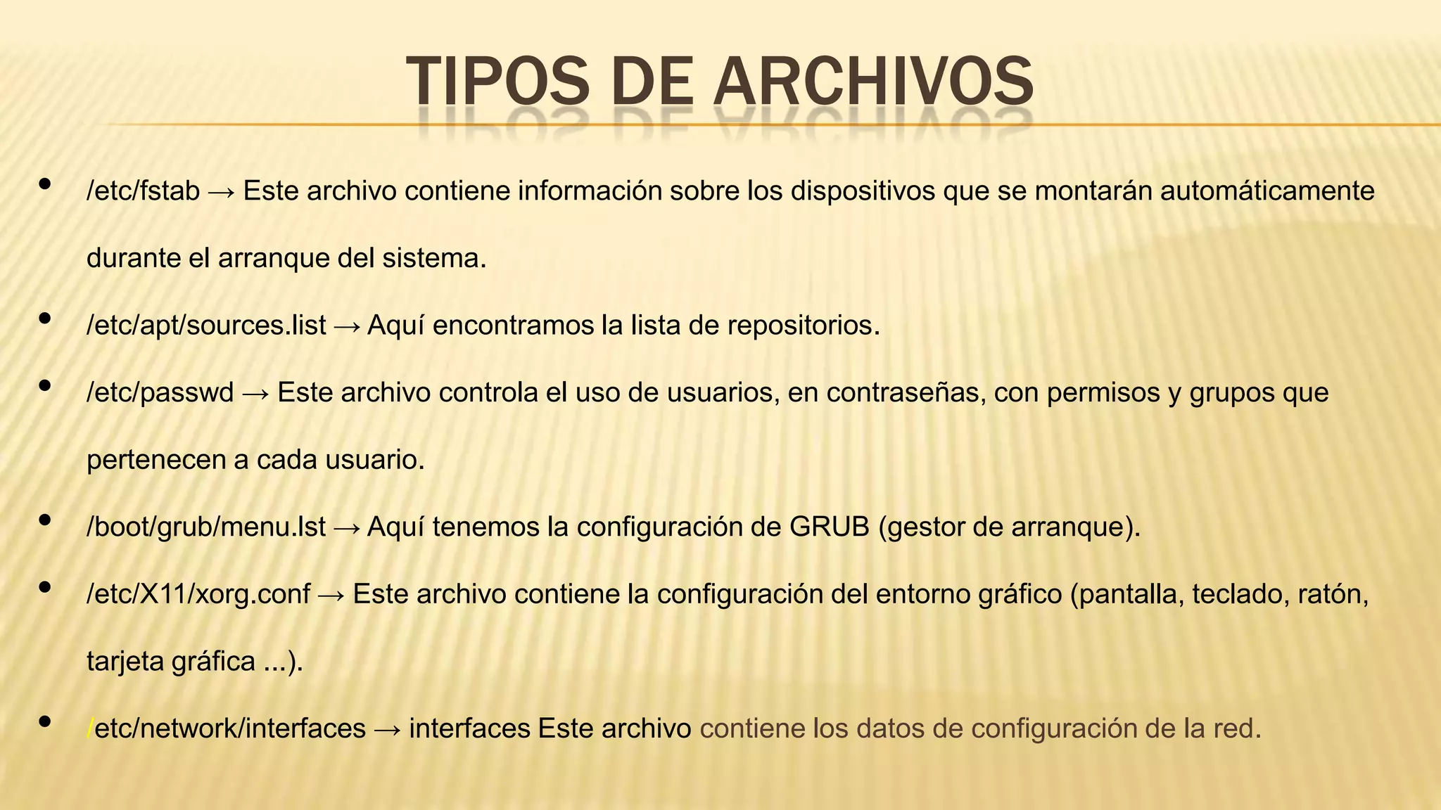 TIPOS DE ARCHIVOS
•

/etc/fstab → Este archivo contiene información sobre los dispositivos que se montarán automáticamente
durante el arranque del sistema.

•
•

/etc/apt/sources.list → Aquí encontramos la lista de repositorios.
/etc/passwd → Este archivo controla el uso de usuarios, en contraseñas, con permisos y grupos que

pertenecen a cada usuario.

•
•

/boot/grub/menu.lst → Aquí tenemos la configuración de GRUB (gestor de arranque).
/etc/X11/xorg.conf → Este archivo contiene la configuración del entorno gráfico (pantalla, teclado, ratón,
tarjeta gráfica ...).

•

/etc/network/interfaces → interfaces Este archivo contiene los datos de configuración de la red.

 
