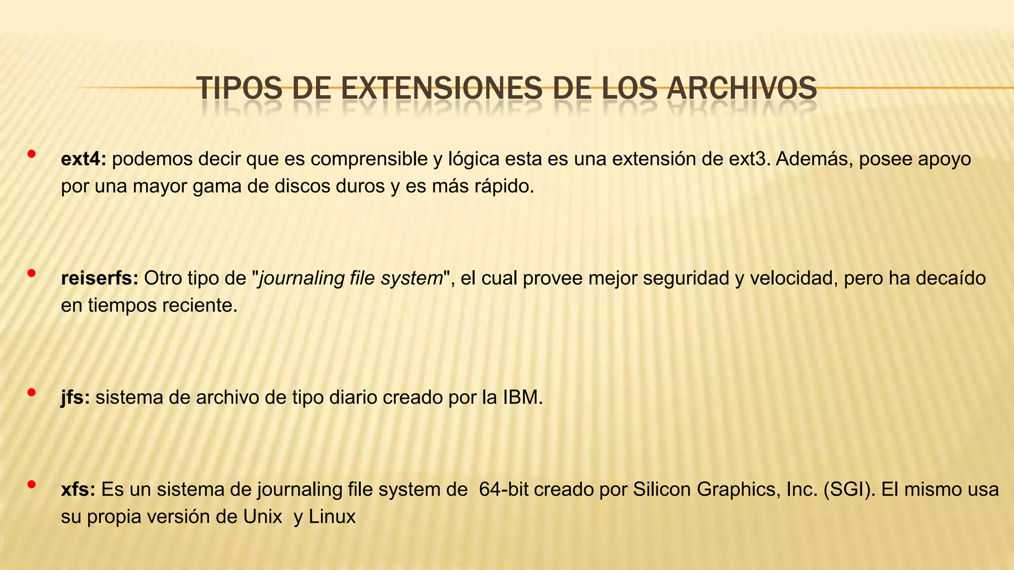 TIPOS DE EXTENSIONES DE LOS ARCHIVOS
•

•

•

•

ext4: podemos decir que es comprensible y lógica esta es una extensión de ext3. Además, posee apoyo
por una mayor gama de discos duros y es más rápido.

reiserfs: Otro tipo de "journaling file system", el cual provee mejor seguridad y velocidad, pero ha decaído
en tiempos reciente.

jfs: sistema de archivo de tipo diario creado por la IBM.

xfs: Es un sistema de journaling file system de 64-bit creado por Silicon Graphics, Inc. (SGI). El mismo usa
su propia versión de Unix y Linux

 