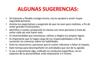ALGUNAS SUGERENCIAS:
• Sé tolerante y flexible contigo mismo, eso te ayudará a sentir mayor
seguridad personal.
• Analiza tus expectativas y asegúrate de que no sean poco realistas, a fin de
evitar grandes frustraciones.
• Identifica si sueles compararte en exceso con otras personas y trata de
evitar cada vez más hacer esto.
• Es recomendable que reconozcas, valores y elogies tus propios logros.
• Es importante que te hagas cargo de tus responsabilidades a fin de
aumentar las creencias sobre tus habilidades.
• Evita las situaciones y personas que te suelan ridiculizar o faltar al respeto.
• Date tiempo para desempeñarte en actividades que son de tu agrado.
• Si vas a reprocharte algo, enfócate en conductas específicas, no en
aspectos de tu personalidad, evita etiquetarte a ti mismo.
 