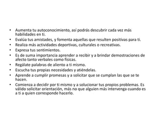 • Aumenta tu autoconocimiento, así podrás descubrir cada vez más
habilidades en ti.
• Evalúa tus amistades, y fomenta aquellas que resulten positivas para ti.
• Realiza más actividades deportivas, culturales o recreativas.
• Expresa tus sentimientos.
• Es de suma importancia aprender a recibir y a brindar demostraciones de
afecto tanto verbales como físicas.
• Regálate palabras de aliento a ti mismo.
• Escucha tus propias necesidades y atiéndelas.
• Aprende a cumplir promesas y a solicitar que se cumplan las que se te
hacen.
• Comienza a decidir por ti mismo y a solucionar tus propios problemas. Es
válido solicitar orientación, más no que alguien más intervenga cuando es
a ti a quien corresponde hacerlo.
 