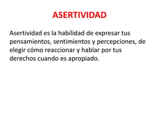 ASERTIVIDAD
Asertividad es la habilidad de expresar tus
pensamientos, sentimientos y percepciones, de
elegir cómo reaccionar y hablar por tus
derechos cuando es apropiado.
 