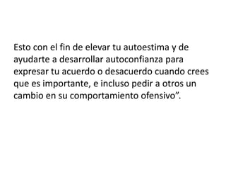 Esto con el fin de elevar tu autoestima y de
ayudarte a desarrollar autoconfianza para
expresar tu acuerdo o desacuerdo cuando crees
que es importante, e incluso pedir a otros un
cambio en su comportamiento ofensivo”.
 