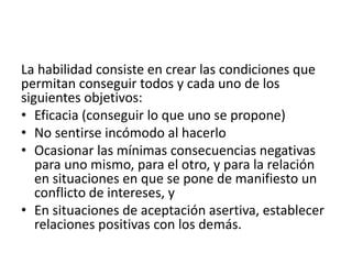 La habilidad consiste en crear las condiciones que
permitan conseguir todos y cada uno de los
siguientes objetivos:
• Eficacia (conseguir lo que uno se propone)
• No sentirse incómodo al hacerlo
• Ocasionar las mínimas consecuencias negativas
para uno mismo, para el otro, y para la relación
en situaciones en que se pone de manifiesto un
conflicto de intereses, y
• En situaciones de aceptación asertiva, establecer
relaciones positivas con los demás.
 