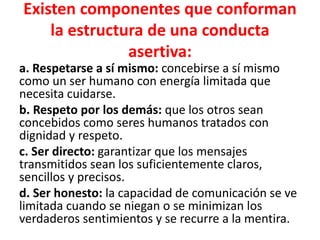 Existen componentes que conforman
la estructura de una conducta
asertiva:
a. Respetarse a sí mismo: concebirse a sí mismo
como un ser humano con energía limitada que
necesita cuidarse.
b. Respeto por los demás: que los otros sean
concebidos como seres humanos tratados con
dignidad y respeto.
c. Ser directo: garantizar que los mensajes
transmitidos sean los suficientemente claros,
sencillos y precisos.
d. Ser honesto: la capacidad de comunicación se ve
limitada cuando se niegan o se minimizan los
verdaderos sentimientos y se recurre a la mentira.
 