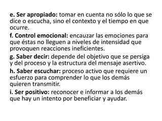 e. Ser apropiado: tomar en cuenta no sólo lo que se
dice o escucha, sino el contexto y el tiempo en que
ocurre.
f. Control emocional: encauzar las emociones para
que éstas no lleguen a niveles de intensidad que
provoquen reacciones ineficientes.
g. Saber decir: depende del objetivo que se persiga
y del proceso y la estructura del mensaje asertivo.
h. Saber escuchar: proceso activo que requiere un
esfuerzo para comprender lo que los demás
quieren transmitir.
i. Ser positivo: reconocer e informar a los demás
que hay un intento por beneficiar y ayudar.
 