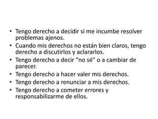 • Tengo derecho a decidir si me incumbe resolver
problemas ajenos.
• Cuando mis derechos no están bien claros, tengo
derecho a discutirlos y aclararlos.
• Tengo derecho a decir “no sé” o a cambiar de
parecer.
• Tengo derecho a hacer valer mis derechos.
• Tengo derecho a renunciar a mis derechos.
• Tengo derecho a cometer errores y
responsabilizarme de ellos.
 