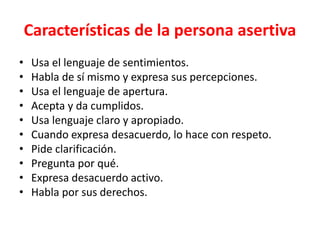 Características de la persona asertiva
• Usa el lenguaje de sentimientos.
• Habla de sí mismo y expresa sus percepciones.
• Usa el lenguaje de apertura.
• Acepta y da cumplidos.
• Usa lenguaje claro y apropiado.
• Cuando expresa desacuerdo, lo hace con respeto.
• Pide clarificación.
• Pregunta por qué.
• Expresa desacuerdo activo.
• Habla por sus derechos.
 