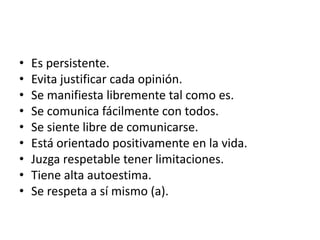 • Es persistente.
• Evita justificar cada opinión.
• Se manifiesta libremente tal como es.
• Se comunica fácilmente con todos.
• Se siente libre de comunicarse.
• Está orientado positivamente en la vida.
• Juzga respetable tener limitaciones.
• Tiene alta autoestima.
• Se respeta a sí mismo (a).
 