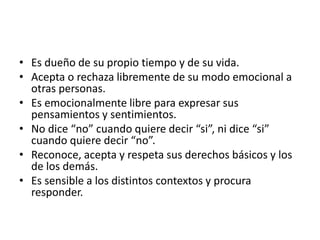 • Es dueño de su propio tiempo y de su vida.
• Acepta o rechaza libremente de su modo emocional a
otras personas.
• Es emocionalmente libre para expresar sus
pensamientos y sentimientos.
• No dice “no” cuando quiere decir “si”, ni dice “si”
cuando quiere decir “no”.
• Reconoce, acepta y respeta sus derechos básicos y los
de los demás.
• Es sensible a los distintos contextos y procura
responder.
 