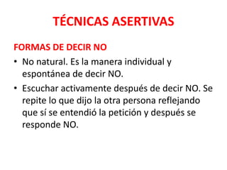TÉCNICAS ASERTIVAS
FORMAS DE DECIR NO
• No natural. Es la manera individual y
espontánea de decir NO.
• Escuchar activamente después de decir NO. Se
repite lo que dijo la otra persona reflejando
que sí se entendió la petición y después se
responde NO.
 