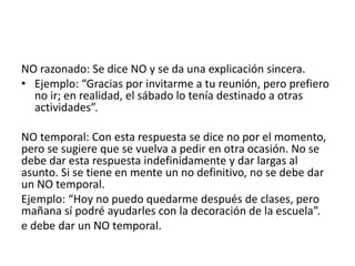 NO razonado: Se dice NO y se da una explicación sincera.
• Ejemplo: “Gracias por invitarme a tu reunión, pero prefiero
no ir; en realidad, el sábado lo tenía destinado a otras
actividades”.
NO temporal: Con esta respuesta se dice no por el momento,
pero se sugiere que se vuelva a pedir en otra ocasión. No se
debe dar esta respuesta indefinidamente y dar largas al
asunto. Si se tiene en mente un no definitivo, no se debe dar
un NO temporal.
Ejemplo: “Hoy no puedo quedarme después de clases, pero
mañana sí podré ayudarles con la decoración de la escuela”.
e debe dar un NO temporal.
 