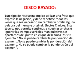 DISCO RAYADO:
Este tipo de respuesta implica utilizar una frase que
exprese la negación, y debe repetirse todas las
veces que sea necesario sin cambiar u omitir alguna
palabra del mensaje original. Efectos Clínicos: Esta
técnica nos permite sentirnos a nuestras anchas e
ignorar las trampas verbales manipulativas sin
apartarnos del punto en el que deseamos insistir.
Ejemplo:” No se puede cambiar la ponderación del
examen…No se puede cambiar la ponderación del
examen… No se puede cambiar la ponderación del
examen.”.
 