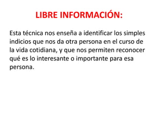 LIBRE INFORMACIÓN:
Esta técnica nos enseña a identificar los simples
indicios que nos da otra persona en el curso de
la vida cotidiana, y que nos permiten reconocer
qué es lo interesante o importante para esa
persona.
 
