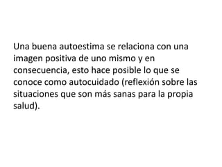 Una buena autoestima se relaciona con una
imagen positiva de uno mismo y en
consecuencia, esto hace posible lo que se
conoce como autocuidado (reflexión sobre las
situaciones que son más sanas para la propia
salud).
 