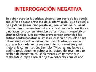 INTERROGACIÓN NEGATIVA
Se deben suscitar las críticas sinceras por parte de los demás,
con el fin de sacar provecho de la información (si son útiles) o
de agotarlas (si son manipulativas), con lo cual se inclina al
mismo tiempo a nuestros críticos a mostrarse más asertivos y
a no hacer un uso tan intensivo de los trucos manipulativos.
Efectos Clínicos: Nos permite provocar con serenidad las
críticas contra nosotros mismos en el seno de las relaciones
íntimas induciendo al mismo tiempo a la otra persona a
expresar honradamente sus sentimientos negativos y así
mejorar la comunicación. Ejemplo: “Muchachos, les voy a
pedir que platiquemos sobre la estructura del examen que
acaban de presentar, ¿Qué elementos les parecen que
realmente cumplen con el objetivo del curso y cuáles no?
 