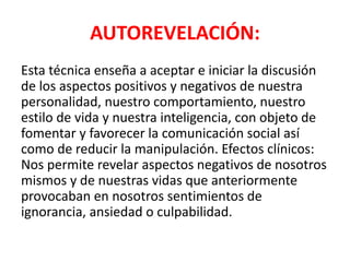 AUTOREVELACIÓN:
Esta técnica enseña a aceptar e iniciar la discusión
de los aspectos positivos y negativos de nuestra
personalidad, nuestro comportamiento, nuestro
estilo de vida y nuestra inteligencia, con objeto de
fomentar y favorecer la comunicación social así
como de reducir la manipulación. Efectos clínicos:
Nos permite revelar aspectos negativos de nosotros
mismos y de nuestras vidas que anteriormente
provocaban en nosotros sentimientos de
ignorancia, ansiedad o culpabilidad.
 