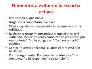 Elementos a evitar en la escucha
activa:
• Interrumpir al que habla.
• Juzgar cada comentario que hace.
• Ofrecer ayuda, consejos o soluciones que no nos ha
solicitado.
• Rechazar o restar importancia a lo que el otro está
sintiendo, con expresiones como “no te preocupes por
esa tontería”, “no te pongas así”, “eso no es nada”,
etcétera.
• Contar “nuestra anécdota” cuando el otro está aún
hablando.
• Contra-argumentar. Por ejemplo: el otro dice "me
siento mal" y tú respondes "y yo también".
 