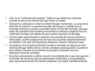 • Caer en el “síndrome del experto”: Saber lo que debemos contestar
cuando el otro no ha hecho más que iniciar su relato.
• Distraernos: distraerse es fácil en determinados momentos. La curva de la
atención se inicia en un punto muy alto, disminuye a medida que el
mensaje continúa y vuelve a ascender hacia el final del mensaje, Hay que
tratar de combatir esta tendencia haciendo un esfuerzo especial hacia la
mitad del mensaje con objeto de que nuestra atención no decaiga.
• ¿Cómo saber exactamente si estamos escuchando de manera positiva y
adecuada?; ¿Cómo asegurarnos de que nos escuchan respetuosamente
los demás?; ¿En qué características podemos notarlo? Tomemos nota:
• Se produce una escucha profunda cuando el receptor se adecua al tono
anímico del que habla (ironía, humor, seriedad, preocupación). Cuando el
otro utilice el humor no se sentirá escuchado si estamos con una
expresión facial de seriedad.
• Escuchar activamente conlleva resumir el contenido de lo que nos quieren
transmitir, de tal forma que no parezcamos artificiales o una grabadora
que copia exactamente las mismas palabras y las repite monótonamente.
 