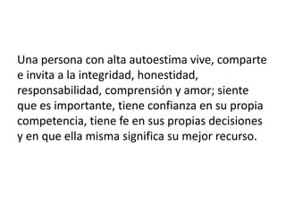 Una persona con alta autoestima vive, comparte
e invita a la integridad, honestidad,
responsabilidad, comprensión y amor; siente
que es importante, tiene confianza en su propia
competencia, tiene fe en sus propias decisiones
y en que ella misma significa su mejor recurso.
 
