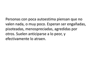Personas con poca autoestima piensan que no
valen nada, o muy poco. Esperan ser engañadas,
pisoteadas, menospreciadas, agredidas por
otros. Suelen anticiparse a lo peor, y
efectivamente lo atraen.
 