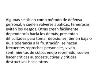 Algunas se aíslan como método de defensa
personal, y suelen volverse apáticas, temerosas,
evitan los riesgos. Otras crean fácilmente
dependencia hacia los demás, presentan
dificultades para tomar decisiones, tienen baja o
nula tolerancia a la frustración, se hacen
frecuentes reproches personales, viven
sentimientos de culpa, enojo reprimido, suelen
hacer críticas autodestructivas y críticas
destructivas hacia otros.
 