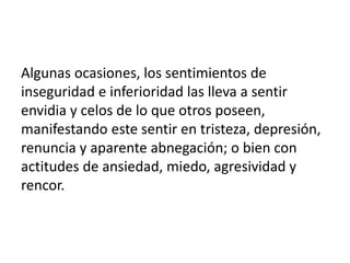Algunas ocasiones, los sentimientos de
inseguridad e inferioridad las lleva a sentir
envidia y celos de lo que otros poseen,
manifestando este sentir en tristeza, depresión,
renuncia y aparente abnegación; o bien con
actitudes de ansiedad, miedo, agresividad y
rencor.
 