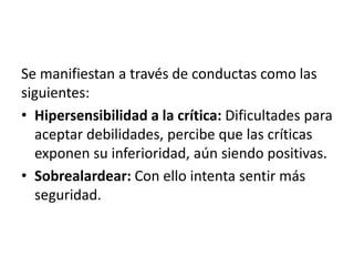 Se manifiestan a través de conductas como las
siguientes:
• Hipersensibilidad a la crítica: Dificultades para
aceptar debilidades, percibe que las críticas
exponen su inferioridad, aún siendo positivas.
• Sobrealardear: Con ello intenta sentir más
seguridad.
 
