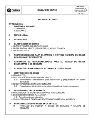 MANEJO DE BIENES
AB-mb-01
Vigente a partir de
Septiembre de 2012
2a. Actualización
Pág.1/54
TABLA DE CONTENIDO
INTRODUCCIÓN
1. OBJETIVO Y ALCANCE
1.1 OBJETIVO
1.2 ALCANCE
2. MARCO LEGAL
3. DEFINICIONES
4. CLASIFICACIÓN DE BIENES
4.1BIENES Y MATERIALES DE CONSUMO
4.2BIENES DEVOLUTIVOS (PROPIEDAD, PLANTA Y EQUIPO)
4.3OTROS ACTIVOS
5. RESPONSABILIDADES PARA EL MANEJO Y CONTROL GENERAL DE BIENES
DE CONSUMO Y DEVOLUTIVOS
6. ASIGNACIÓN DE RESPONSABILIDADES PARA EL MANEJO DE BIENES
DEVOLUTIVOS Y DE CONSUMO
7. UTILIZACIÓN Y MANEJO DE LOS ACTIVOS POR LOS USUARIOS
8. IDENTIFICACIÓN DE BIENES
8.1PLAQUETEO
8.2CODIFICACIÓN DE BIENES DEVOLUTIVOS
8.2.1 Procedimiento administrativo para codificación y plaquetización de bienes
devolutivos
8.3CODIFICACIÓN DE BIENES DE CONSUMO
8.3.1 Procedimiento administrativo para la codificación de bienes de consumo
9. INGRESOS O ALTAS DE ALMACÉN
9.1ADQUISICIÓN DE BIENES DEVOLUTIVOS Y DE CONSUMO
9.2INGRESOS DE BIENES AL ALMACÉN
9.2.1 Procedimiento administrativo
9.3CONCEPTOS QUE GENERAN PROCESOS DE INGRESO AL ALMACÉN
10. PERMANENCIA DE LOS BIENES EN LA ENTIDAD
10.1 TRASLADO DE BODEGA A BIENES EN SERVICIO Y SALIDAS DE
CONSUMO
 