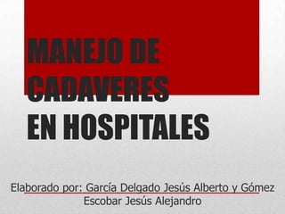 MANEJO DE
CADAVERES
EN HOSPITALES
Elaborado por: García Delgado Jesús Alberto y Gómez
Escobar Jesús Alejandro

 