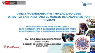 DIRECTIVA SANITARIA N°087-MINSA/2020/DIGESA
DIRECTIVA SANITARIA PARA EL MANEJO DE CADAVERES POR
COVID-19
Mg. BLGO. ELMER QUICHIZ ROMERO
Director Ejecutivo
DIRECCIÓN DE CONTROL Y VIGILANCIA-DCOVI
DIGESA/MINSA
RESOLUCION MINISTERIAL N.° 100-2020-MINSA 22-03-20
RESOLUCION MINISTERIAL N° 171-2020-MINSA (MODIFICATORIA) 04-04-20
RESOLUCION MINISTERIAL N° 189-2020-MINSA (MODIFICATORIA) 13-04-20
RESOLUCION MINISTERIAL N° 208-2020-MINSA (MODIFICATORIA) 19-04-20
 