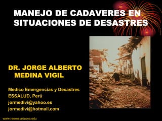MANEJO DE CADAVERES EN
      SITUACIONES DE DESASTRES




   DR. JORGE ALBERTO
    MEDINA VIGIL

   Medico Emergencias y Desastres
   ESSALUD, Perú
   jormedivi@yahoo.es
   jormedivi@hotmail.com

www.reeme.arizona.edu
 