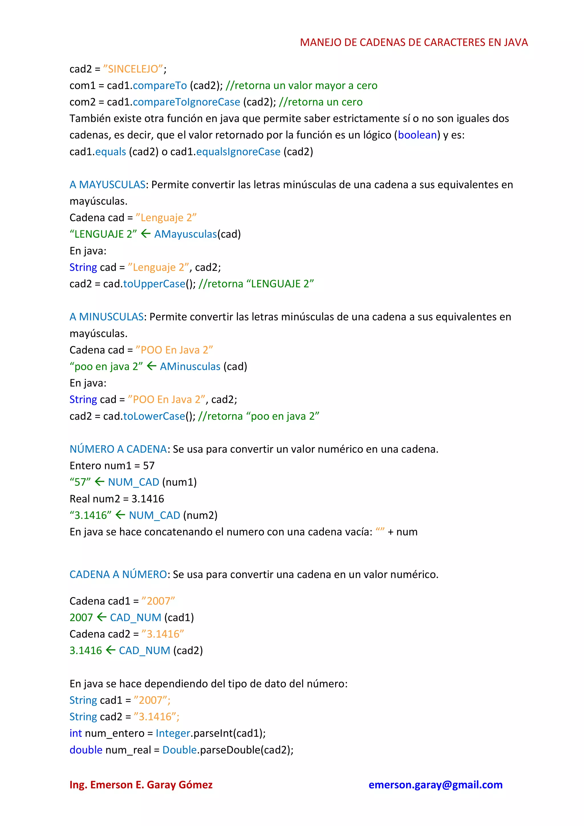 MANEJO DE CADENAS DE CARACTERES EN JAVA
Ing. Emerson E. Garay Gómez www.slideshare.net/emergar
cad2 = ”SINCELEJO”;
com1 = cad1.compareTo (cad2); //retorna un valor mayor a cero
com2 = cad1.compareToIgnoreCase (cad2); //retorna un cero
También existe otra función en java que permite saber estrictamente sí o no son iguales dos
cadenas, es decir, que el valor retornado por la función es un lógico (boolean) y es:
cad1.equals (cad2) o cad1.equalsIgnoreCase (cad2)
A MAYUSCULAS: Permite convertir las letras minúsculas de una cadena a sus equivalentes en
mayúsculas.
Cadena cad = ”Lenguaje 2”
“LENGUAJE 2”  AMayusculas(cad)
En java:
String cad = ”Lenguaje 2”, cad2;
cad2 = cad.toUpperCase(); //retorna “LENGUAJE 2”
A MINUSCULAS: Permite convertir las letras minúsculas de una cadena a sus equivalentes en
mayúsculas.
Cadena cad = ”POO En Java 2”
“poo en java 2”  AMinusculas (cad)
En java:
String cad = ”POO En Java 2”, cad2;
cad2 = cad.toLowerCase(); //retorna “poo en java 2”
NÚMERO A CADENA: Se usa para convertir un valor numérico en una cadena.
Entero num1 = 57
“57”  NUM_CAD (num1)
Real num2 = 3.1416
“3.1416”  NUM_CAD (num2)
En java se hace concatenando el numero con una cadena vacía: “” + num
CADENA A NÚMERO: Se usa para convertir una cadena en un valor numérico.
Cadena cad1 = ”2007”
2007  CAD_NUM (cad1)
Cadena cad2 = ”3.1416”
3.1416  CAD_NUM (cad2)
En java se hace dependiendo del tipo de dato del número:
String cad1 = ”2007”;
String cad2 = ”3.1416”;
int num_entero = Integer.parseInt(cad1);
double num_real = Double.parseDouble(cad2);
 